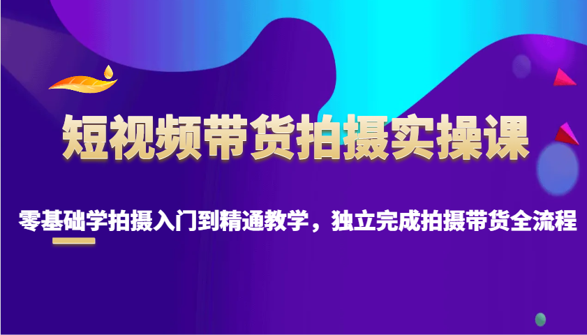 短视频带货拍摄实操课，零基础学拍摄入门到精通教学，独立完成拍摄带货全流程-阿瑞网创